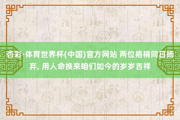 杏彩·体育世界杯(中国)官方网站 两位袼褙同日扬弃, 用人命换来咱们如今的岁岁吉祥