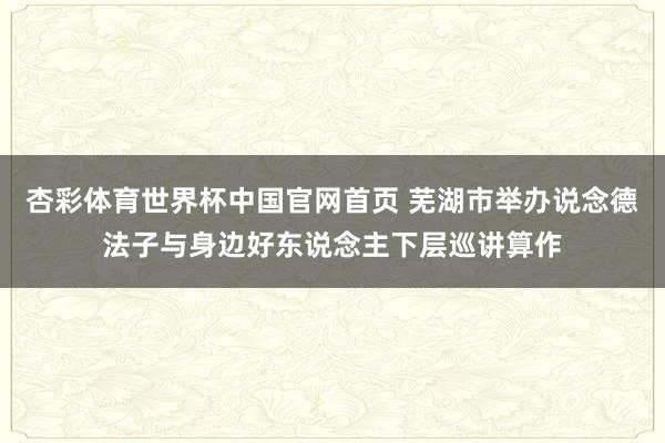 杏彩体育世界杯中国官网首页 芜湖市举办说念德法子与身边好东说念主下层巡讲算作