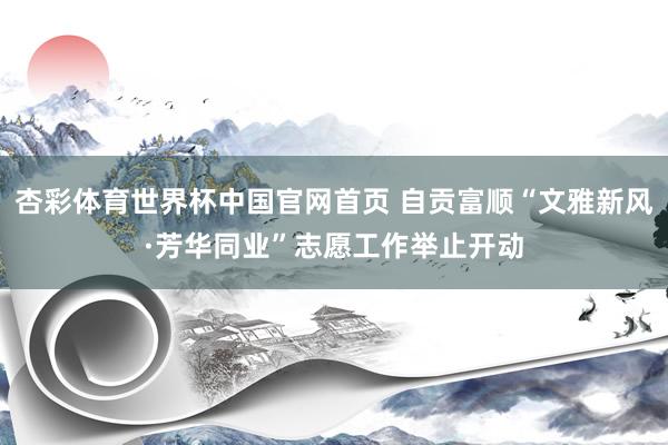 杏彩体育世界杯中国官网首页 自贡富顺“文雅新风·芳华同业”志愿工作举止开动