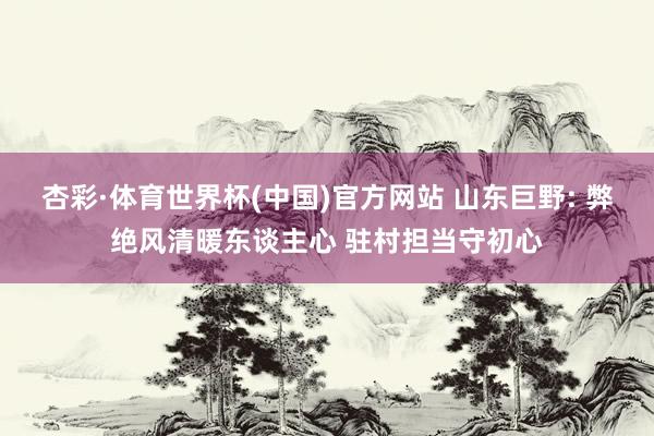 杏彩·体育世界杯(中国)官方网站 山东巨野: 弊绝风清暖东谈主心 驻村担当守初心