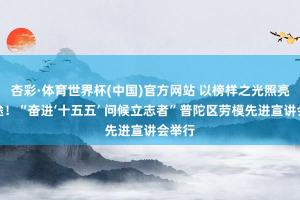 杏彩·体育世界杯(中国)官方网站 以榜样之光照亮新征途！“奋进‘十五五’ 问候立志者”普陀区劳模先进宣讲会举行