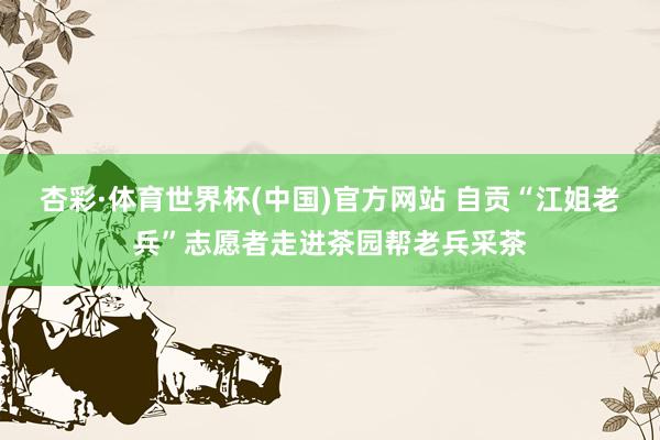 杏彩·体育世界杯(中国)官方网站 自贡“江姐老兵”志愿者走进茶园帮老兵采茶