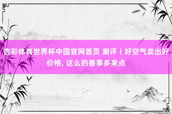 杏彩体育世界杯中国官网首页 潮评丨好空气卖出好价格, 这么的善事多来点