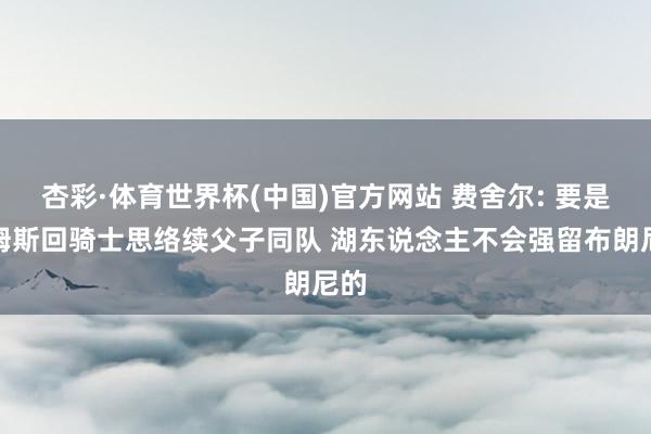 杏彩·体育世界杯(中国)官方网站 费舍尔: 要是詹姆斯回骑士思络续父子同队 湖东说念主不会强留布朗尼的