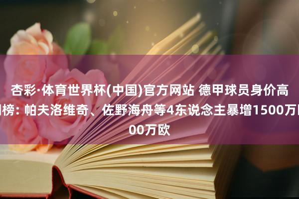 杏彩·体育世界杯(中国)官方网站 德甲球员身价高潮榜: 帕夫洛维奇、佐野海舟等4东说念主暴增1500万欧