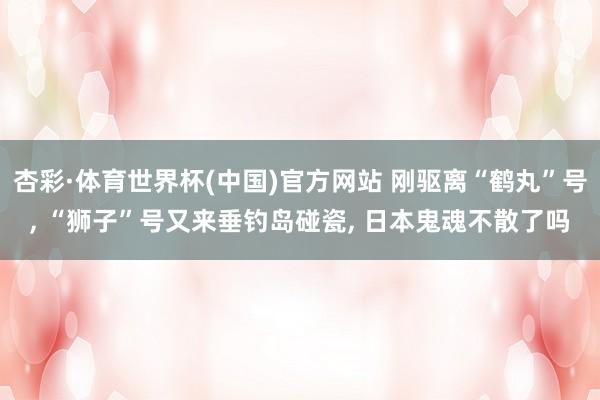 杏彩·体育世界杯(中国)官方网站 刚驱离“鹤丸”号, “狮子”号又来垂钓岛碰瓷, 日本鬼魂不散了吗