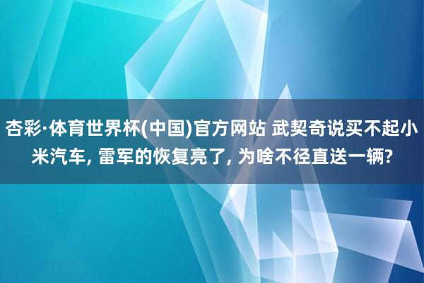 杏彩·体育世界杯(中国)官方网站 武契奇说买不起小米汽车, 雷军的恢复亮了, 为啥不径直送一辆?