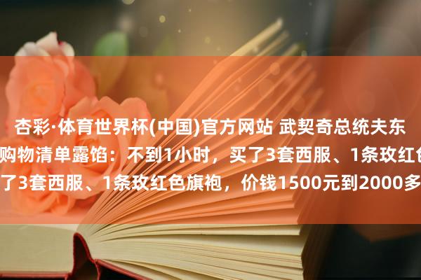 杏彩·体育世界杯(中国)官方网站 武契奇总统夫东谈主在上海“买买买”，购物清单露馅：不到1小时，买了3套西服、1条玫红色旗袍，价钱1500元到2000多元