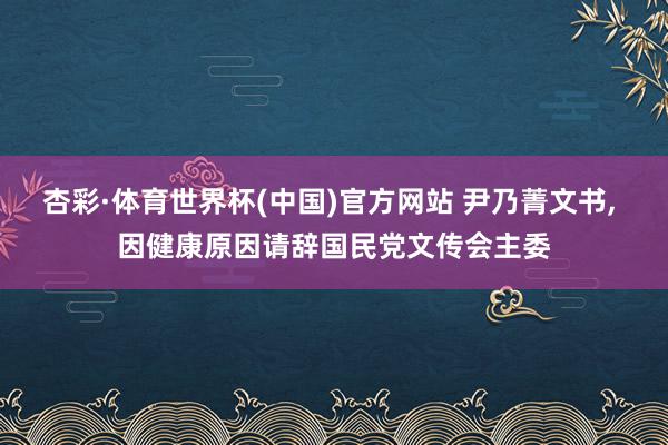 杏彩·体育世界杯(中国)官方网站 尹乃菁文书, 因健康原因请辞国民党文传会主委