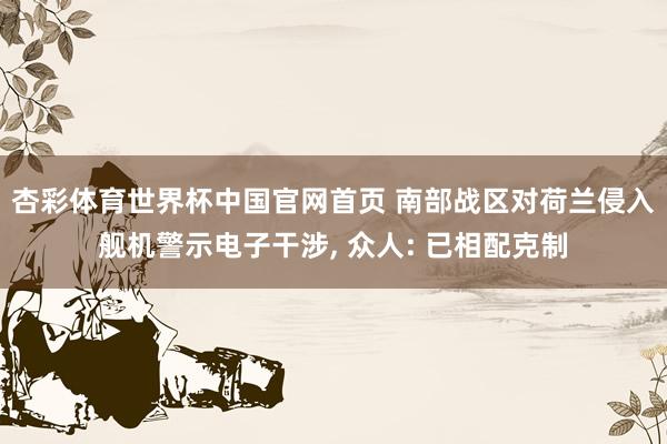 杏彩体育世界杯中国官网首页 南部战区对荷兰侵入舰机警示电子干涉, 众人: 已相配克制