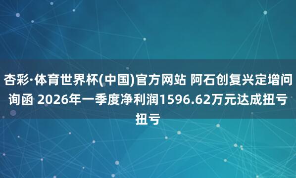 杏彩·体育世界杯(中国)官方网站 阿石创复兴定增问询函 2026年一季度净利润1596.62万元达成扭亏