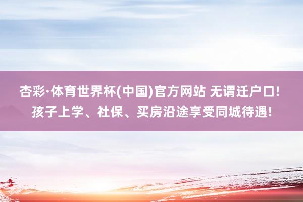 杏彩·体育世界杯(中国)官方网站 无谓迁户口! 孩子上学、社保、买房沿途享受同城待遇!