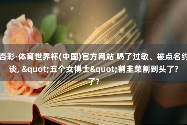 杏彩·体育世界杯(中国)官方网站 喝了过敏、被点名约谈, "五个女博士"割韭菜割到头了?