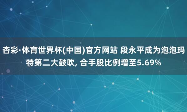 杏彩·体育世界杯(中国)官方网站 段永平成为泡泡玛特第二大鼓吹, 合手股比例增至5.69%