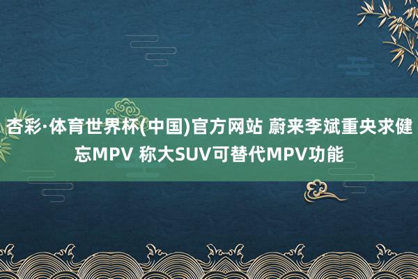 杏彩·体育世界杯(中国)官方网站 蔚来李斌重央求健忘MPV 称大SUV可替代MPV功能