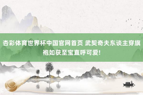 杏彩体育世界杯中国官网首页 武契奇夫东谈主穿旗袍如获至宝直呼可爱!