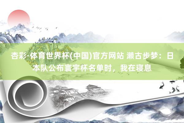 杏彩·体育世界杯(中国)官方网站 濑古步梦：日本队公布寰宇杯名单时，我在寝息