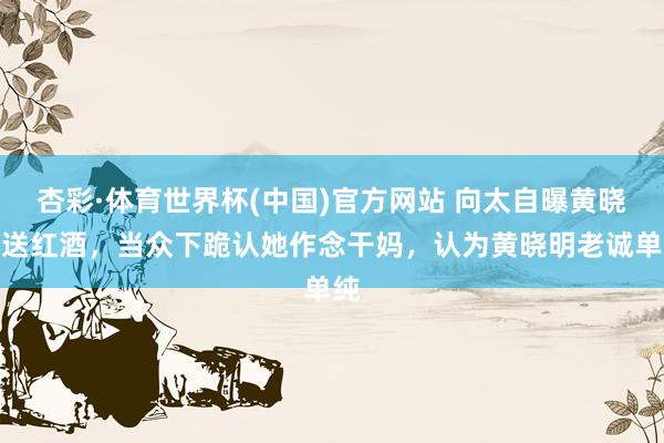 杏彩·体育世界杯(中国)官方网站 向太自曝黄晓明送红酒，当众下跪认她作念干妈，认为黄晓明老诚单纯