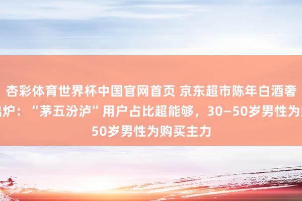 杏彩体育世界杯中国官网首页 京东超市陈年白酒奢华敷陈出炉：“茅五汾泸”用户占比超能够，30—50岁男性为购买主力