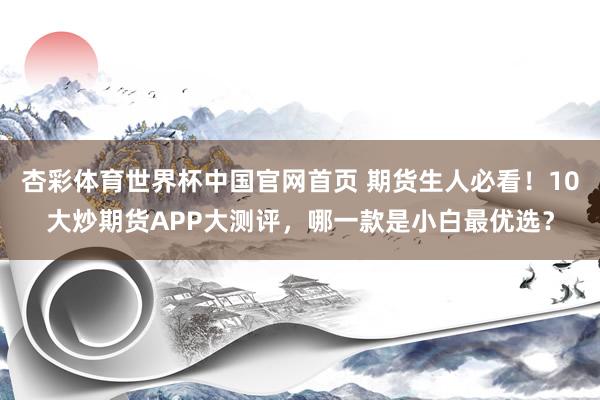 杏彩体育世界杯中国官网首页 期货生人必看！10大炒期货APP大测评，哪一款是小白最优选？