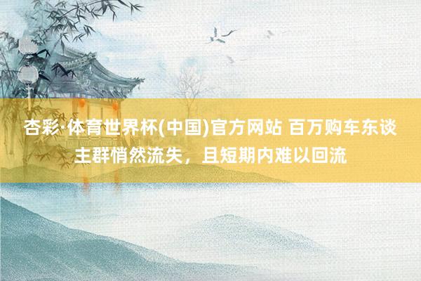 杏彩·体育世界杯(中国)官方网站 百万购车东谈主群悄然流失，且短期内难以回流