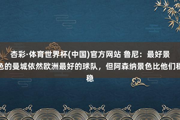 杏彩·体育世界杯(中国)官方网站 鲁尼：最好景色的曼城依然欧洲最好的球队，但阿森纳景色比他们稳