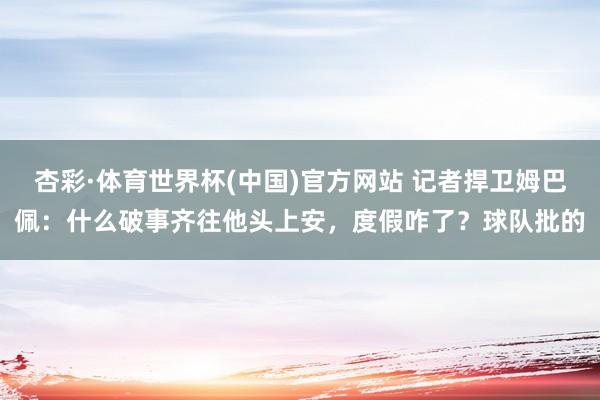 杏彩·体育世界杯(中国)官方网站 记者捍卫姆巴佩：什么破事齐往他头上安，度假咋了？球队批的