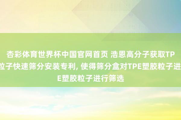 杏彩体育世界杯中国官网首页 浩恩高分子获取TPE塑胶粒子快速筛分安装专利, 使得筛分盒对TPE塑胶粒子进行筛选