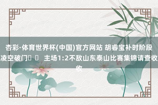 杏彩·体育世界杯(中国)官方网站 胡睿宝补时阶段凌空破门⚽️ 主场1:2不敌山东泰山比赛集锦请查收