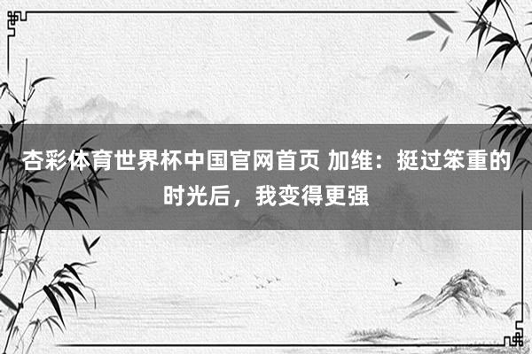 杏彩体育世界杯中国官网首页 加维：挺过笨重的时光后，我变得更强