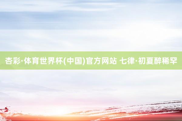 杏彩·体育世界杯(中国)官方网站 七律·初夏醉稀罕