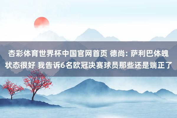 杏彩体育世界杯中国官网首页 德尚: 萨利巴体魄状态很好 我告诉6名欧冠决赛球员那些还是端正了