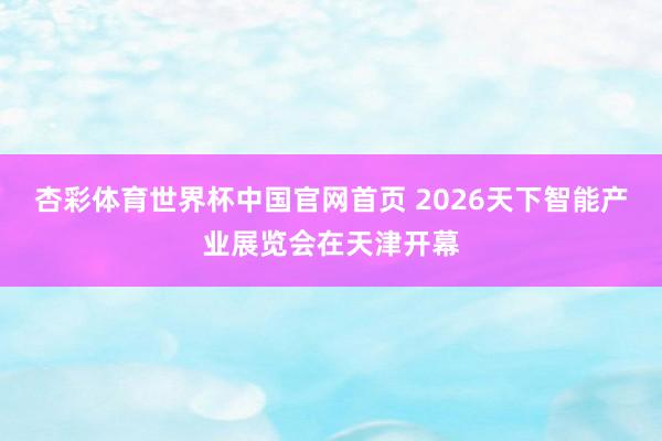 杏彩体育世界杯中国官网首页 2026天下智能产业展览会在天津开幕