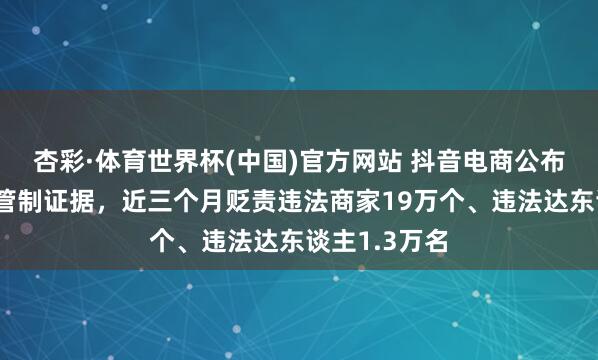 杏彩·体育世界杯(中国)官方网站 抖音电商公布耐用耗尽品管制证据，近三个月贬责违法商家19万个、违法达东谈主1.3万名