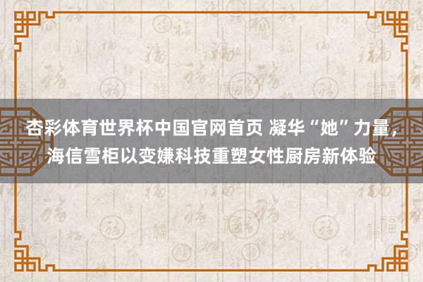杏彩体育世界杯中国官网首页 凝华“她”力量，海信雪柜以变嫌科技重塑女性厨房新体验