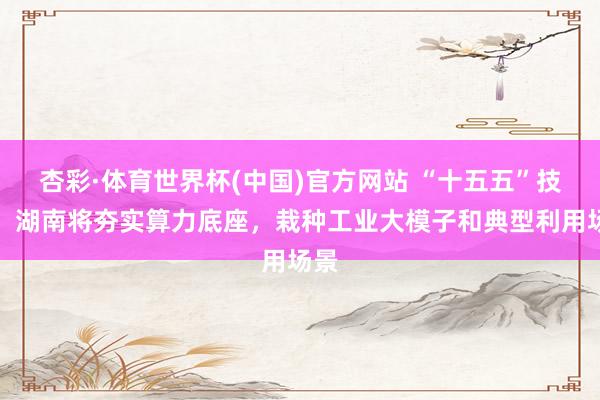 杏彩·体育世界杯(中国)官方网站 “十五五”技巧，湖南将夯实算力底座，栽种工业大模子和典型利用场景