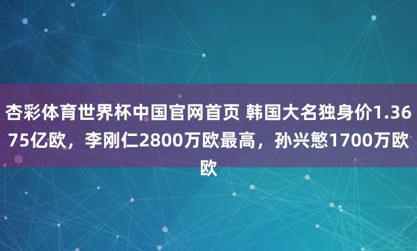 杏彩体育世界杯中国官网首页 韩国大名独身价1.3675亿欧，李刚仁2800万欧最高，孙兴慜1700万欧