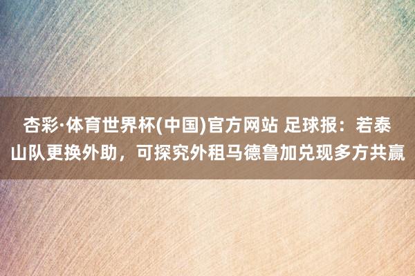 杏彩·体育世界杯(中国)官方网站 足球报：若泰山队更换外助，可探究外租马德鲁加兑现多方共赢