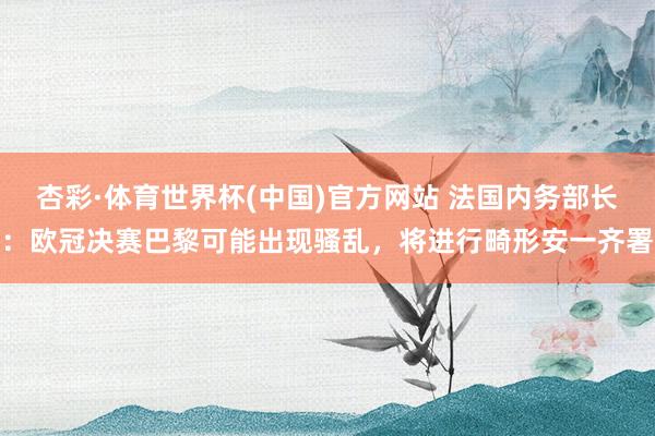 杏彩·体育世界杯(中国)官方网站 法国内务部长：欧冠决赛巴黎可能出现骚乱，将进行畸形安一齐署
