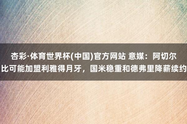 杏彩·体育世界杯(中国)官方网站 意媒：阿切尔比可能加盟利雅得月牙，国米稳重和德弗里降薪续约