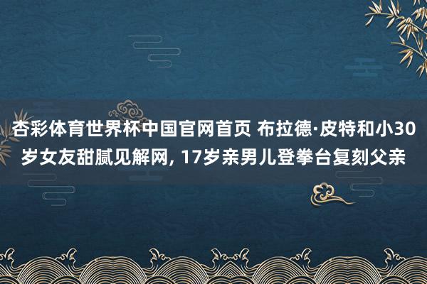 杏彩体育世界杯中国官网首页 布拉德·皮特和小30岁女友甜腻见解网， 17岁亲男儿登拳台复刻父亲