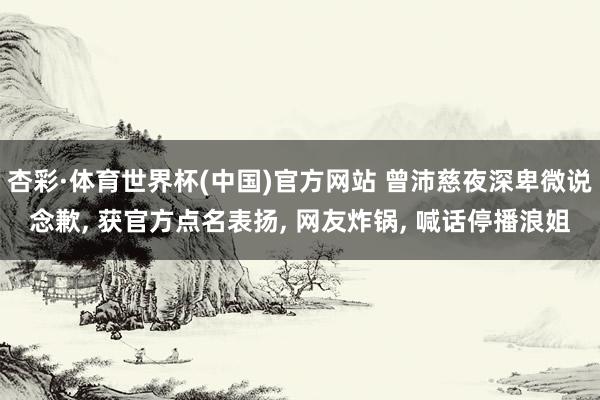 杏彩·体育世界杯(中国)官方网站 曾沛慈夜深卑微说念歉， 获官方点名表扬， 网友炸锅， 喊话停播浪姐