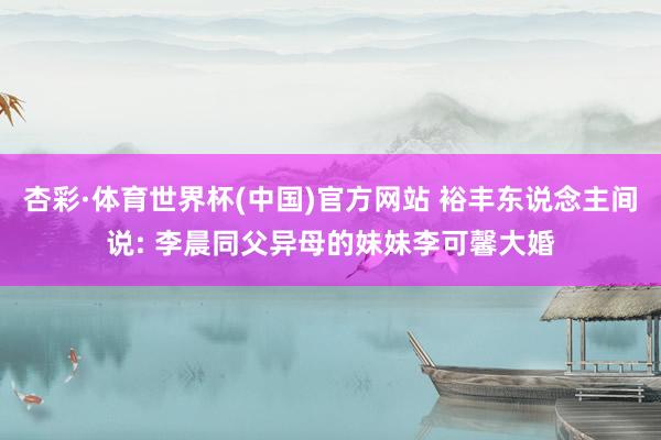 杏彩·体育世界杯(中国)官方网站 裕丰东说念主间说: 李晨同父异母的妹妹李可馨大婚