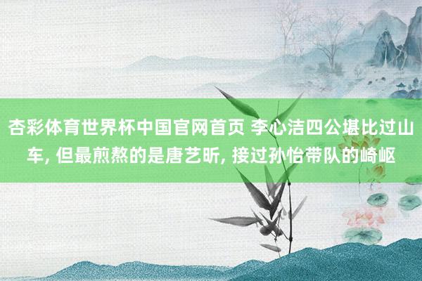杏彩体育世界杯中国官网首页 李心洁四公堪比过山车， 但最煎熬的是唐艺昕， 接过孙怡带队的崎岖