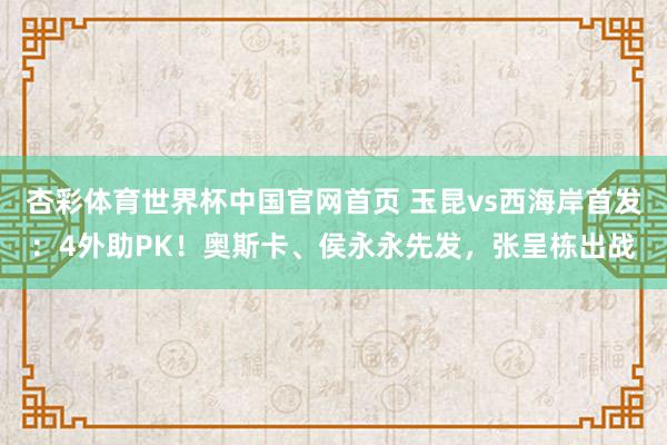 杏彩体育世界杯中国官网首页 玉昆vs西海岸首发：4外助PK！奥斯卡、侯永永先发，张呈栋出战