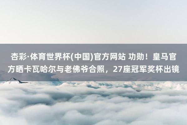 杏彩·体育世界杯(中国)官方网站 功勋！皇马官方晒卡瓦哈尔与老佛爷合照，27座冠军奖杯出镜