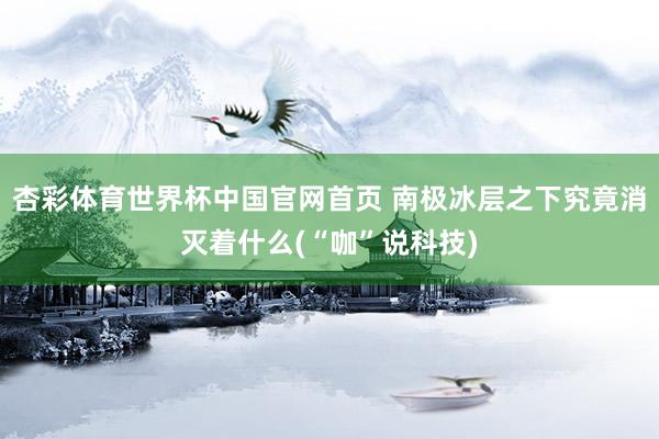 杏彩体育世界杯中国官网首页 南极冰层之下究竟消灭着什么(“咖”说科技)