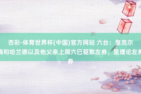 杏彩·体育世界杯(中国)官方网站 六台：里克尔梅和哈兰德以及他父亲上周六已驱散左券，是理论左券