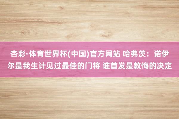 杏彩·体育世界杯(中国)官方网站 哈弗茨：诺伊尔是我生计见过最佳的门将 谁首发是教悔的决定