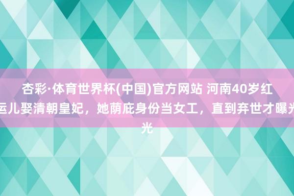 杏彩·体育世界杯(中国)官方网站 河南40岁红运儿娶清朝皇妃，她荫庇身份当女工，直到弃世才曝光